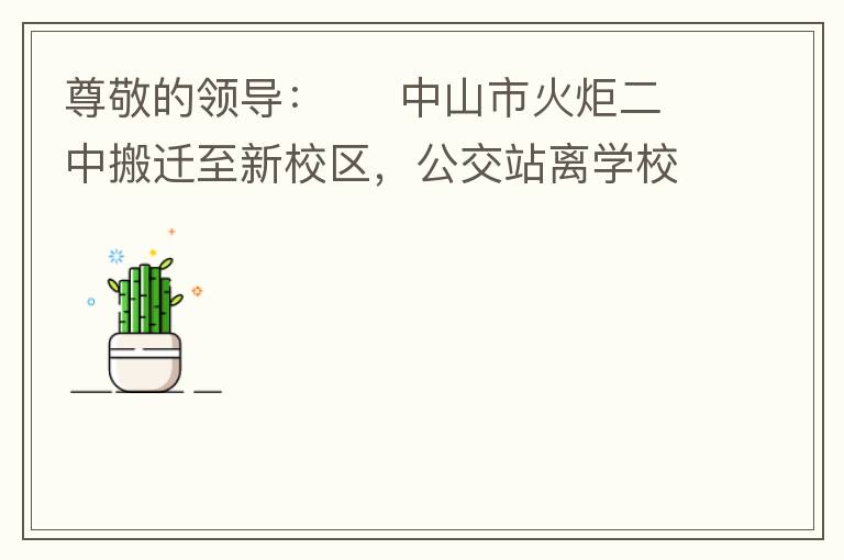 尊敬的領(lǐng)導：     中山市火炬二中搬遷至新校區(qū)，公交站離學校很遠，且沒有人行道，學生放學和返學非常不安全和不方便，懇請領(lǐng)導據(jù)目前實際情況在星期五放學和星期天的時候在火炬二中學校附近增設公交站點，以便